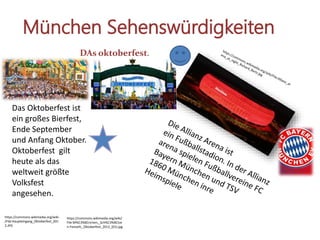 München Sehenswürdigkeiten
https://commons.wikimedia.org/wiki/
File:M%C3%BCnchen,_Sch%C3%BCtze
n-Festzelt,_Oktoberfest_2012_(01).jpg
https://commons.wikimedia.org/wiki
/File:Haupteingang_Oktoberfest_201
2.JPG
Das Oktoberfest ist
ein großes Bierfest,
Ende September
und Anfang Oktober.
Oktoberfest gilt
heute als das
weltweit größte
Volksfest
angesehen.
DAs oktoberfest.
 