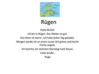Rügen
Hallo Mutter
Ich bin in Rügen. Das Wetter ist gut.
Das Meer ist warm , ich habe jeden Tag gebadet.
Morgen werde ich an einen neuen Ort gehen und Hecht
Fische angeln.
Ich komme am nächsten Dienstag nach Hause.
Liebe Grüße ,
Hugo
 
