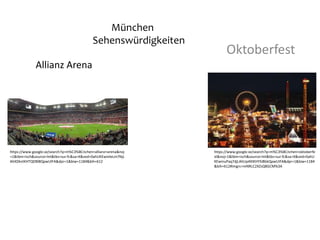 Allianz Arena
Oktoberfest
https://www.google.se/search?q=m%C3%BCnchen+allianz+arena&noj
=1&tbm=isch&source=lnt&tbs=sur:fc&sa=X&ved=0ahUKEwinleLm7NjL
AhXDknIKHTQDBl8QpwUIFA&dpr=1&biw=1184&bih=612
https://www.google.se/search?q=m%C3%BCnchen+oktoberfe
st&noj=1&tbm=isch&source=lnt&tbs=sur:fc&sa=X&ved=0ahU
KEwinuPaq7djLAhUp4XIKHYSiBbkQpwUIFA&dpr=1&biw=1184
&bih=612#imgrc=mNRLC2XZsQ8GCM%3A
München
Sehenswürdigkeiten
 
