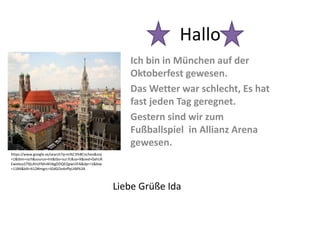 Hallo
Ich bin in München auf der
Oktoberfest gewesen.
Das Wetter war schlecht, Es hat
fast jeden Tag geregnet.
Gestern sind wir zum
Fußballspiel in Allianz Arena
gewesen.
https://www.google.se/search?q=m%C3%BCnchen&noj
=1&tbm=isch&source=lnt&tbs=sur:fc&sa=X&ved=0ahUK
EwielouS79jLAhUFMnIKHbgDDQEQpwUIFA&dpr=1&biw
=1184&bih=612#imgrc=IGdGOo4vffqUiM%3A
Liebe Grüße Ida
 