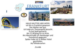 FRANKFURT
HALLO MUTTER UND VATER.
Ich bin in Frankfurt gewesen.
Das Wetter war gut.
Ich habe ein Themenpark besucht.
Es hat Spaß gemacht.
Am 17:40 ging ich ins Kino.
Am Abend habe ich Hamburger und
französisch gegessen.
Später habe ich in Milbor Hotel
geschlafen.
Auf Wiedersehen
/Emil8B
 
