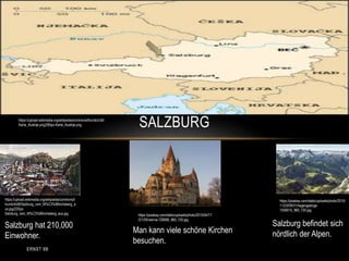 SALZBURG
https://upload.wikimedia.org/wikipedia/commons/t
humb/d/d8/Salzburg_vom_M%C3%B6nchsberg_a
us.jpg/220px-
Salzburg_vom_M%C3%B6nchsberg_aus.jpg
Salzburg hat 210,000
Einwohner.
https://pixabay.com/static/uploads/photo/2015/
11/23/09/31/hagengebirge-
1058010_960_720.jpg
https://upload.wikimedia.org/wikipedia/commons/thumb/c/c6/
Karta_Austrije.png/280px-Karta_Austrije.png
https://pixabay.com/static/uploads/photo/2015/04/17
/21/29/vienna-728066_960_720.jpg
Man kann viele schöne Kirchen
besuchen.
Salzburg befindet sich
nördlich der Alpen.
ERNST 8B
 
