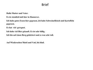 Brief
Hallo Mutter und Vater.
Es ist ziemlich kalt hier in Hannover.
Ich habe gutes Essen hier gegessen, ich habe Schweinefleisch und Kartoffeln
gegessen.
Es hat viel geregnet.
Ich habe viel Bier gekauft. Es ist sehr billig.
Ich bin auf einen Berg geklettert und es was sehr toll.
Auf Wiedersehen Mutti und Vati, bis blad.
 