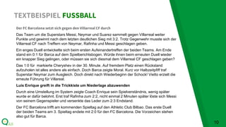 TEXTBEISPIEL FUSSBALL
10
Der FC Barcelona setzt sich gegen den Villarreal CF durch
Das Team um die Superstars Messi, Neymar und Suarez sammelt gegen Villarreal weiter
Punkte und gewinnt nach dem letzten deutlichen Sieg mit 3:2. Trotz Gegenwehr musste sich der
Villarreal CF nach Treffern von Neymar, Rafinha und Messi geschlagen geben.
Ein enges Duell entwickelte sich beim ersten Aufeinandertreffen der beiden Teams. Am Ende
stand ein 0:1 für Barca auf dem Spielberichtsbogen. Würde ihnen beim erneuten Duell wieder
ein knapper Sieg gelingen, oder müssen sie sich diesmal dem Villarreal CF geschlagen geben?
Das 1:0 für markierte Cheryshev in der 30. Minute. Auf fremdem Platz einen Rückstand
aufzuholen ist alles andere als einfach. Doch Barca zeigte Moral. Kurz vor Halbzeitpfiff traf
Superstar Neymar zum Ausgleich. Doch direkt nach Wiederbeginn der Schock! Vietto erzielt die
erneute Führung für Villareal.
Luis Enrique greift in die Trickkiste um Niederlage abzuwenden
Durch eine Umstellung im System zeigte Coach Enrique sein Spielverständnis, wenig später
wurde er dafür belohnt. Erst traf Rafinha zum 2:2, nicht einmal 2 Minuten später löste sich Messi
von seinem Gegenspieler und versenkte das Leder zum 2:3 Endstand.
Der FC Barcelona trifft am kommenden Spieltag auf den Athletic Club Bilbao. Das erste Duell
der beiden Teams am 3. Spieltag endete mit 2:0 für den FC Barcelona. Die Vorzeichen stehen
also gut für Barca.
 
