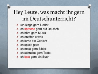 Hey Leute, was macht ihr gern
   im Deutschunterricht?
 O Ich singe gern Lieder
 O Ich spreche gern auf Deutsch
 O Ich höre gern Musik
 O Ich erzähle etwas
 O Ich lerne ein Gedicht
 O Ich spiele gern
 O Ich male gern Bilder
 O Ich schreibe gern Texte
 O Ich lese gern ein Buch
 