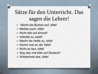 Sätze für den Unterricht. Das
      sagen die Lehrer!
O Macht die Bücher auf, bitte!
O Meldet euch, bitte!
O Nicht alle auf einmal!
O Arbeitet zu zweit!
O Macht die Hefte zu, bitte!
O Komm mal an die Tafel!
O Nicht so laut, bitte!
O Sag das mal bitte auf Deutsch!
O Wiederhole das, bitte!
 