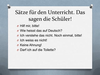 Sätze für den Unterricht. Das
     sagen die Schüler!
O Hilf mir, bitte!
O Wie heisst das auf Deutsch?
O Ich verstehe das nicht. Noch einmal, bitte!
O Ich weiss es nicht!
O Keine Ahnung!
O Darf ich auf die Toilette?
 