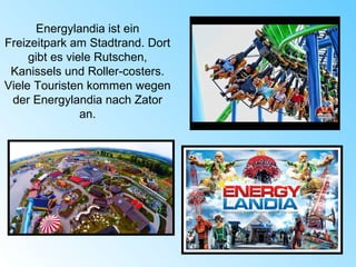 Energylandia ist ein
Freizeitpark am Stadtrand. Dort
gibt es viele Rutschen,
Kanissels und Roller-costers.
Viele Touristen kommen wegen
der Energylandia nach Zator
an.
 