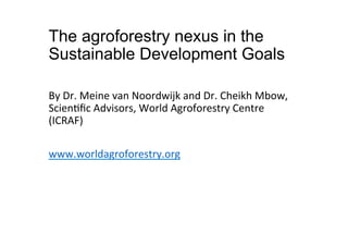 The agroforestry nexus in the
Sustainable Development Goals
!
By!Dr.!Meine!van!Noordwijk!and!Dr.!Cheikh!Mbow,!
Scien9ﬁc!Advisors,!World!Agroforestry!Centre!
(ICRAF)!
!
www.worldagroforestry.org!!
!
 