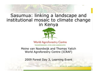 Sasumua: linking a landscape and
institutional mosaic to climate change
               in Kenya




      Meine van Noordwijk and Thomas Yatich
        World Agroforestry Centre (ICRAF)

        2009 Forest Day 3, Learning Event

                                WORLD AGROFORESTRY CENTRE
 