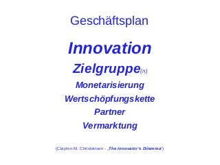 Geschäftsplan

Innovation
Zielgruppe(n)
Monetarisierung
Wertschöpfungskette
Partner
Vermarktung
(Clayton M. Christensen - „The Innovator's Dilemma“)

 