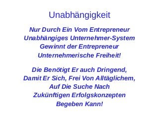 Unabhängigkeit
Nur Durch Ein Vom Entrepreneur
Unabhängiges Unternehmer-System
Gewinnt der Entrepreneur
Unternehmerische Freiheit!
Die Benötigt Er auch Dringend,
Damit Er Sich, Frei Von Alltäglichem,
Auf Die Suche Nach
Zukünftigen Erfolgskonzepten
Begeben Kann!

 