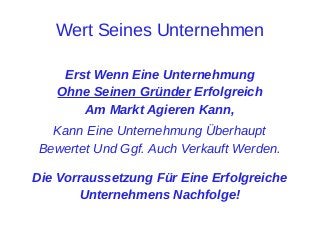 Wert Seines Unternehmen
Erst Wenn Eine Unternehmung
Ohne Seinen Gründer Erfolgreich
Am Markt Agieren Kann,
Kann Eine Unternehmung Überhaupt
Bewertet Und Ggf. Auch Verkauft Werden.
Die Vorraussetzung Für Eine Erfolgreiche
Unternehmens Nachfolge!

 