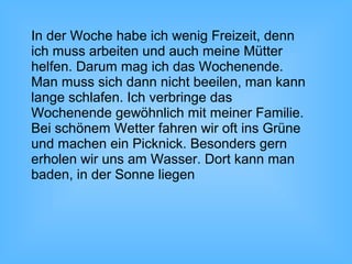 In der Woche habe ich wenig Freizeit, denn
ich muss arbeiten und auch meine Mütter
helfen. Darum mag ich das Wochenende.
Man muss sich dann nicht beeilen, man kann
lange schlafen. Ich verbringe das
Wochenende gewöhnlich mit meiner Familie.
Bei schönem Wetter fahren wir oft ins Grüne
und machen ein Picknick. Besonders gern
erholen wir uns am Wasser. Dort kann man
baden, in der Sonne liegen
 