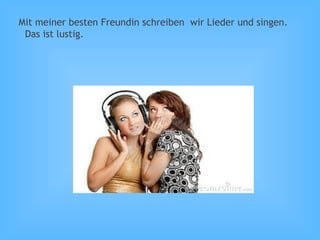 Mit meiner besten Freundin schreiben wir Lieder und singen.
Das ist lustig.
 