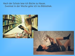Nach der Schule lese ich Büche zu Hause.
Zweimal in der Woche gehe ich ins Bibliothek.
 