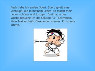 Auch liebe ich anders Sport. Sport spielt eine
wichtige Role in meinem Leben. Es macht mein
Leben schöner und lustiger. Dreimal in der
Woche besuche ich die Sektion für Taekwondo.
Mein Trainer heißt Oleksander Kremer. Er ist sehr
streng.
 