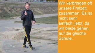 Wir verbringen oft
unsere Freizeit
zusammen. Es ist
nicht sehr
einfach, jetzt, da
wir beide gehen
auf die gleiche
Schule.

 