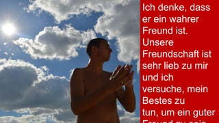 Ich denke, dass
er ein wahrer
Freund ist.
Unsere
Freundschaft ist
sehr lieb zu mir
und ich
versuche, mein
Bestes zu
tun, um ein guter

 