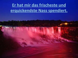 Er hat mir das frischeste und erquickendste Nass spendiert. 