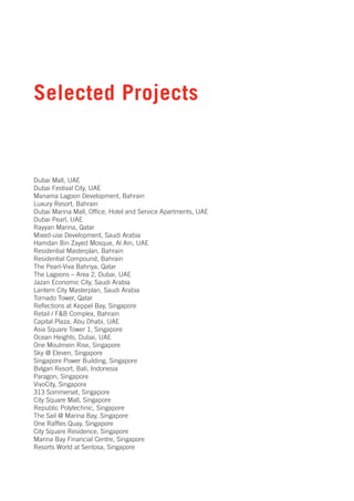Selected Projects


Dubai Mall, UAE
Dubai Festival City, UAE
Manama Lagoon Development, Bahrain
Luxury Resort, Bahrain
Dubai Marina Mall, Office, Hotel and Service Apartments, UAE
Dubai Pearl, UAE
Rayyan Marina, Qatar
Mixed-use Development, Saudi Arabia
Hamdan Bin Zayed Mosque, Al Ain, UAE
Residential Masterplan, Bahrain
Residential Compound, Bahrain
The Pearl-Viva Bahriya, Qatar
The Lagoons – Area 2, Dubai, UAE
Jazan Economic City, Saudi Arabia
Lantern City Masterplan, Saudi Arabia
Tornado Tower, Qatar
Reflections at Keppel Bay, Singapore
Retail / F&B Complex, Bahrain
Capital Plaza, Abu Dhabi, UAE
Asia Square Tower 1, Singapore
Ocean Heights, Dubai, UAE
One Moulmein Rise, Singapore
Sky @ Eleven, Singapore
Singapore Power Building, Singapore
Bvlgari Resort, Bali, Indonesia
Paragon, Singapore
VivoCity, Singapore
313 Sommerset, Singapore
City Square Mall, Singapore
Republic Polytechnic, Singapore
The Sail @ Marina Bay, Singapore
One Raffles Quay, Singapore
City Square Residence, Singapore
Marina Bay Financial Centre, Singapore
Resorts World at Sentosa, Singapore
 