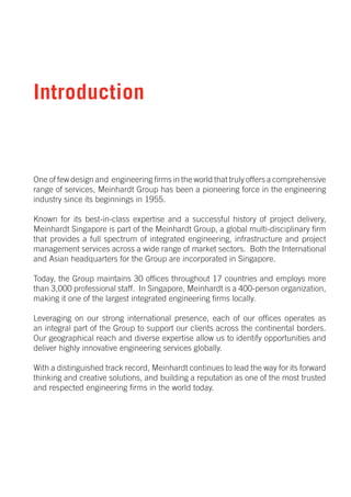 Introduction


One of few design and engineering firms in the world that truly offers a comprehensive
range of services, Meinhardt Group has been a pioneering force in the engineering
industry since its beginnings in 1955.

Known for its best-in-class expertise and a successful history of project delivery,
Meinhardt Singapore is part of the Meinhardt Group, a global multi-disciplinary firm
that provides a full spectrum of integrated engineering, infrastructure and project
management services across a wide range of market sectors. Both the International
and Asian headquarters for the Group are incorporated in Singapore.

Today, the Group maintains 30 offices throughout 17 countries and employs more
than 3,000 professional staff. In Singapore, Meinhardt is a 400-person organization,
making it one of the largest integrated engineering firms locally.

Leveraging on our strong international presence, each of our offices operates as
an integral part of the Group to support our clients across the continental borders.
Our geographical reach and diverse expertise allow us to identify opportunities and
deliver highly innovative engineering services globally.

With a distinguished track record, Meinhardt continues to lead the way for its forward
thinking and creative solutions, and building a reputation as one of the most trusted
and respected engineering firms in the world today.
 