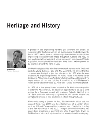 Heritage and History


                      A pioneer in the engineering industry, Bill Meinhardt will always be
                      remembered for his firm’s work on tall buildings and his bold move into
                      Asia in 1970’s. With a vision to create a truly international multi-disciplinary
                      engineering consultancy with offices throughout Australia and Asia, he
                      oversaw the growth of Meinhardt from a one-person operation in 1955 to
                      a global multi-disciplinary business with more than 1200 employees in
                      13 countries around the world in 2003

Bill Meinhardt
                      Bill Meinhardt graduated from the University of Melbourne in 1955 and
Founder - Meinhardt   started a young business –W.J and W.L Meinhardt. He proved that his
                      company was destined to join this elite group in 1972 when he won
                      the structural engineering contract for Nauru House in his home city of
                      Melbourne. At that time, it was Australia’s Tallest building and the country’s
                      largest reinforced concrete building. It remained so until Melbourne’s
                      Rialto Towers was constructed 10 years later – also a Meinhardt project.

                      In 1973, at a time when it was unheard of for Australian companies
                      to enter the Asian market, Bill seized an opportunity to set up a joint
                      venture for a Singapore project with engineers Bylander Waddell from
                      UK. While Meinhardt eventually bought out the joint partner, this was the
                      springboard for what is now a network of offices throughout Asia.

                      While undoubtedly a pioneer in Asia, Bill Meinhardt’s vision has not
                      stopped there, year 2000 saw the establishment of a London office
                      servicing UK and Europe and the expansion into US with the opening
                      of the New York office in late 2002. The spirit of entrepreneurship has
                      always been a hallmark of Meinhardt and while it was initially driven by
                      Bill Meinhardt, it is now firmly embedded as a core value of the company.
 