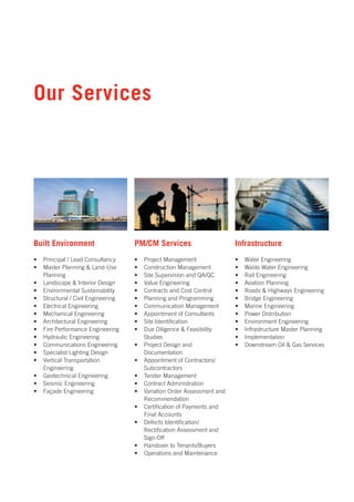 Our Services




Built Environment                    PM/CM Services                       Infrastructure
•   Principal / Lead Consultancy     •   Project Management               •   Water Engineering
•   Master Planning & Land-Use       •   Construction Management          •   Waste Water Engineering
    Planning                         •   Site Supervision and QA/QC       •   Rail Engineering
•   Landscape & Interior Design      •   Value Engineering                •   Aviation Planning
•   Environmental Sustainability     •   Contracts and Cost Control       •   Roads & Highways Engineering
•   Structural / Civil Engineering   •   Planning and Programming         •   Bridge Engineering
•   Electrical Engineering           •   Communication Management         •   Marine Engineering
•   Mechanical Engineering           •   Appointment of Consultants       •   Power Distribution
•   Architectural Engineering        •   Site Identification              •   Environment Engineering
•   Fire Performance Engineering     •   Due Diligence & Feasibility      •   Infrastructure Master Planning
•   Hydraulic Engineering                Studies                          •   Implementation
•   Communications Engineering       •   Project Design and               •   Downstream Oil & Gas Services
•   Specialist Lighting Design           Documentation
•   Vertical Transportation          •   Appointment of Contractors/
    Engineering                          Subcontractors
•   Geotechnical Engineering         •   Tender Management
•   Seismic Engineering              •   Contract Administration
•   Façade Engineering               •   Variation Order Assessment and
                                         Recommendation
                                     •   Certification of Payments and
                                         Final Accounts
                                     •   Defects Identification/
                                         Rectification Assessment and
                                         Sign-Off
                                     •   Handover to Tenants/Buyers
                                     •   Operations and Maintenance
 