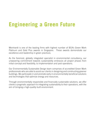 Engineering a Green Future


Meinhardt is one of the leading firms with highest number of BCA’s Green Mark
Platinum and Gold Plus awards in Singapore. These awards demonstrate our
excellence and leadership in green practices.

As the foremost, globally integrated specialist in environmental consultancy, our
unwavering commitment towards sustainability embraces all project phases from
initial concept and feasibility, to implementation and post operations.

Our Environmentally Sustainable Design team comprises of accredited Green Mark
professionals who are able to assist our clients in designing and constructing greener
buildings. We participate in and promote early in environmentally beneficial solutions
and technologies that optimize energy and resources.

Through environmentally responsible and financially sustainable solutions, we offer
clients a pragmatic approach to integrating sustainability to their operations, with the
aim of bringing a high-quality built environment.
 