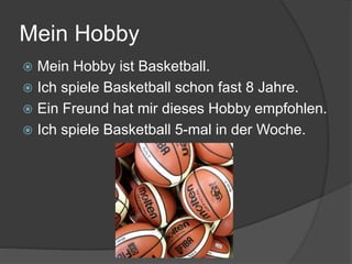 Mein Hobby
 Mein Hobby ist Basketball.
 Ich spiele Basketball schon fast 8 Jahre.
 Ein Freund hat mir dieses Hobby empfohlen.
 Ich spiele Basketball 5-mal in der Woche.
 