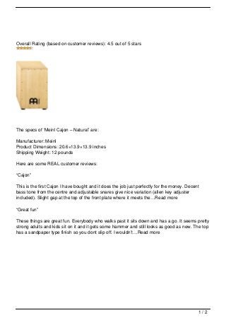 Overall Rating (based on customer reviews): 4.5 out of 5 stars




The specs of ‘Meinl Cajon – Natural’ are:

Manufacturer: Meinl
Product Dimensions: 20.6×13.9×13.9 inches
Shipping Weight: 12 pounds

Here are some REAL customer reviews:

“Cajon”

This is the first Cajon I have bought and it does the job just perfectly for the money. Decent
bass tone from the centre and adjustable snares give nice variation (allen key adjuster
included). Slight gap at the top of the front plate where it meets the…Read more

“Great fun”

These things are great fun. Everybody who walks past it sits down and has a go. It seems pretty
strong adults and kids sit on it and it gets some hammer and still looks as good as new. The top
has a sandpaper type finish so you dont slip off. I wouldn’t…Read more




                                                                                             1/2
 