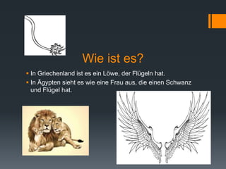 Wie ist es? 
 In Griechenland ist es ein Löwe, der Flügeln hat. 
 In Ägypten sieht es wie eine Frau aus, die einen Schwanz 
und Flügel hat. 
 
