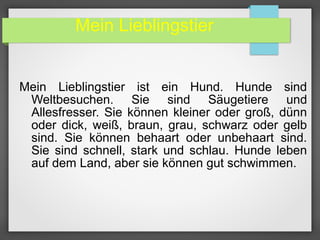 Mein Lieblingstier
Mein Lieblingstier ist ein Hund. Hunde sind
Weltbesuchen. Sie sind Säugetiere und
Allesfresser. Sie können kleiner oder groß, dünn
oder dick, weiß, braun, grau, schwarz oder gelb
sind. Sie können behaart oder unbehaart sind.
Sie sind schnell, stark und schlau. Hunde leben
auf dem Land, aber sie können gut schwimmen.