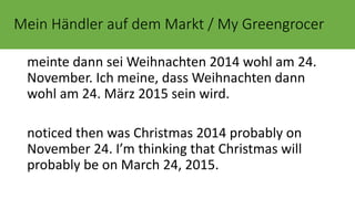 Mein Händler auf dem Markt / My Greengrocer 
meinte dann sei Weihnachten 2014 wohl am 24. 
November. Ich meine, dass Weihnachten dann 
wohl am 24. März 2015 sein wird. 
noticed then was Christmas 2014 probably on 
November 24. I’m thinking that Christmas will 
probably be on March 24, 2015. 
 