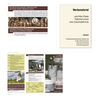 100 %

          Bunzlauer Braungeschirr, Pflanzkeramik                                                                                                                                       Gartenmöbel
          Jens-Peter Planke, Töpferhof Lenzen
                                     Jens-Peter Planke und seine Mitarbeiter zeigen ihr Bunzlauer
                                                                                                                                                                                       Sägerei Thoms aus Augzin
                                                                                                                                                                                                                      Werbematerial
                                                                                                                                                                                                    Vom Stamm zum Endprodukt. Brauchbares Garteninventar au
                                     Braungeschirr und das Westerwälder grau-blaue Steinzeug. Auch                                                                                                  Holz.
                                     die Schafzucht hat nun eine erwähnenswerte Größe erreicht, so
                                     dass es edles Lammfleisch, harte Würste und weiche Pelze gibt.
                                                                                                                                                                                                                     Jens-Peter Planke
                                                                                                                                                                                                                     Töpferhof Lenzen
                                                                                                                                                                                                                www. brauntoepferei.de


          Porzellan, Steinzeug, Pflanzkeramik
          Birgit Hasse und Hanno Leischke
                                    Wie immer, liebevoll in die Lenzener Landschaft gestellt und
                                    anregend dekoriert.                                                                                                                                                                                : Faltblatt

                                                                                                                                                                                       olivero – feinkost
                                                                                                                                                                                                      / Gestaltungsumsetzung/-optimierung
                                                                                                                                                                                       Olaf Gitzbrecht aus Güstrow
                                                                                                                                                                                                                          / Satz & Reinzeichnung
                                                                                                                                                                                                                             / Druckvorbereitung
                                                                                                                                                                                                    Wiedermal lässt olivero mit seinem vielfältigen, mediterranen
                                                                                                                                                                                                    Feinkostangebot, Trockenfrüchten, Käse- und Salamispezial
                                                                                                                                                                                                                             / Druckmanagement
                                                                                                                                                                                                    täten und ausgesuchten Weinen, die Herzen der Feinschmecke
                                                                                                                                                                                                    höher schlagen.




  Faltblatt 6 Seiten DIN-lang
      Ziegenkäse, Würste
Kuchen. Familie Hasse                                                                          Heraus zum 1. Mai!                                                                        LENZENER
      Birgit Kuhr aus Kraase
            Zum Nachmittag ein leckeres Stück Kuchen, eine schöne
            Tasse Kaffee: Familie Hasse wird wieder backen.                                           Jährlich zum 1. Mai laden wir zu einem üppigen Keramik- und                    PFLANZ & TOPF
                                                                                                      Pflanzentag ein.                                                                         TAG
Wurstbräterei. Jens, Ramona und Maik Pawlowski                                                        Lernen Sie, neben den vielen attraktiven Angeboten mit un-
                                                                                                      serem Dorf Lenzen auch eine Perle Mecklenburgs kennen!
                                    Aus der Milch von rund 100 Ziegen werden im Ziegengut „Hinter
            Im April verkosteten die Lenzener einige Bratwurstsorten.
            Die empfehlenswertesten liegen hier auf dem Grill.                                        Die wenigen Einwohner von Lenzen geben, was sie können!

                                    den sieben Bergen“ in Kraase bei Waren Weich- und Hartkäse
Stücke aus Obsthölzern. Robby Winkler
            Große Schalen, Stullenbrettchen und kleine Knöpfe aus der
                                    hergestellt.
            Verarbeitung heimischer Obsthölzer.

Naturpark Sternberger Seenland

          Alte Rosensorten und andere Pflanzen
            Reichlich Information für die Großen und Vogelhäuschen
            basteln für die Kleinen. Zusätzlich in diesem Jahr geführte
            Wanderungen zum Lenzener See.

          Familie Piccenini aus Boddin
Filmklub Landfilm Lenzen
            Am Montag Abend kommt der Regisseur Dieter Schumann
            mit seinem aktuellsten Film „Tanz des Lebens“ zur Vor-

                                     Sie zeigen sich mit stolzem Haupt und großer Pracht, in herr-
            premiere. Im Film kommen die Frauen zu Wort, die in den
            letzten 70 Jahren eher im Stillen an Mecklenburgs jüngster
            Geschichte mitgewirkt haben.
                                     lichen Farben und Formen. In diesem Jahr erstmals dabei – die
            Der Kinderfilm „Paulas Geheimnis“ handelt von einem tur-
            bulenten Ferienabenteuer in Hamburg und auf Sylt.

                                     Rosenspezialisten in Mecklenburg.
                                                                                               Programm
                                                                                                                                                                                       Alte Trecker & alte Geschichten
                                                                                                      Montag, 30.4. ab 18 Uhr                                                          Fritz Prange
                                                                                                      Die ersten Stände stehen
                                                                                                      Anstich des Bierfasses
                                                                                                      19 Uhr Eröffnung der Photoausstellung mit Michael Nast
                                                                                                      20 Uhr Film: „Tanz des Lebens“ von Dieter Schumann                                           Fritz ist der Senior des Dorfes und lässt uns an seiner Liebe zu
                                                                                                      Dienstag, 1.5. ab 10 Uhr                                                                     alter Landtechnik teilhaben. Ein Deutz und ein Hanomag (beide B
                                                                                                                                                                                                   1955) sind die Helfer des Dorfes. Kurze Ausflüge auf dem Hänge
                                                                                                      vor- und nachmittags: Treckerfahrten, Knopfwerkstatt,
                                                                                                      Kinderbildhauerei, und vieles andere
                                                                                                      nachmittags: Wanderungen ins NSG, Bäumeklettern
                                                                                                      15 Uhr Kinderfilm „Paulas Geheimnis“
                                                                                                      17.30 Uhr Auflösung der Preisfrage und Preisverlosung
                                                                                                                                                                                                   führen in die bezaubernde Umgebung Lenzens.

                                                                                                    Wismar                                                   A 19 Rostock
                                                                                                A 20 Lübeck                Warnow                             Kopenhagen
                                                                                                                                                               A 20 Stettin
Außerdem: Kinder-Bildhauerei mit Kerstin Krieg • Kinder-Knopf-                                                                                    Güstrow
werkstatt mit Robby Winkler • Ak kordeonmusik mit Gerhard Köhler                                     192                              Prüzen                      104
• Eisbecher von Paula und Leo Damrow • Holzschnitzen für Kinder                                                           Witzin
mit Christian Thoms • Bäumeklet tern mit Thomas Franiel • Wan-                                                Brüel
                                                                                                                         104
                                                                                                                                          Ruchow             Neubrandenburg              1. Mai 2012
derungen ins NSG Lenzener See • Bier vom Fass mit Thilo Steinbach
                                                                                                                                 Mustin        Lenzen                                   und 30. April
• Filmvorführungen mit Uwe Höppner • Preisfrage: Wie hoch liegt                                            Sternberg
Lenzen über dem Meeresspiegel?                                                                      104
                                                                                                                       Dabel
                                                                                                    Schwerin                     Borkow
Für Übernachtungen:                                                                                                                         192
                                                                                                                                                     Dobbertin
                                                                                               A 24 Hamburg
            um Sternberg: www.m-vp.de/tb068.htm                                                                                                                     Malchow
            um Güstrow: www.güstrow.de                                                                                                                            A 19 Berlin
                                                                                                                       Parchim               Goldberg
                                                                                                                                                            192                 Lenzen bei Sternberg
 Fotos: Steffen Bohl
 Jens-Peter Planke, Waldstraße 11, 19406 Lenzen, Ruf/Fax 038481-20074, www.brauntoepferei.de



      Stauden und Kräuter
full page fit
      Staudengarten Zwick aus Zehlendorf
 