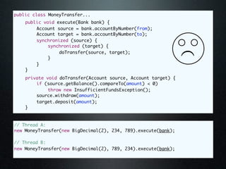 public class MoneyTransfer...
	   public void execute(Bank bank) {
	   	   Account source = bank.accountByNumber(from);
	   	   Account target = bank.accountByNumber(to);
	   	   synchronized (source) {
	   	   	    synchronized (target) {
	   	   	    	   doTransfer(source, target);




                                                                (
	   	   	    }
	   	   }
	   }
	   private void doTransfer(Account source, Account target) {
	   	   if (source.getBalance().compareTo(amount) < 0)
	   	   	    throw new InsufficientFundsException();
	   	   source.withdraw(amount);
	   	   target.deposit(amount);
	   }



// Thread A:
new MoneyTransfer(new BigDecimal(2), 234, 789).execute(bank);

// Thread B:
new MoneyTransfer(new BigDecimal(2), 789, 234).execute(bank);
 