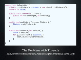 public class ValueHolder {
	   private List<Listener> listeners = new LinkedList<Listener>();
	   private int value;

	     public static interface Listener {
	     	   public void valueChanged(int newValue);
	     }

	     public void addListener(Listener listener) {
	     	   listeners.add(listener);
	     }

	     public void setValue(int newValue) {
	     	   value = newValue;
	     	   for (Listener each : listeners) {
	     	   	    each.valueChanged(newValue);
	     	   }
	     }
}



                   The Problem with Threads
    http://www.eecs.berkeley.edu/Pubs/TechRpts/2006/EECS-2006-1.pdf
 