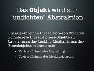 Das Objekt wird zur
 "undichten" Abstraktion

Um aus einzelnen thread-sicheren Objekten
komplexere thread-sichere Objekte zu
bauen, muss der Locking-Mechanismus der
Einzelobjekte bekannt sein
   ‣ Verletzt Prinzip der Kapselung
   ‣ Verletzt Prinzip der Modularisierung
 