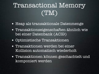 Transactional Memory
         (TM)
• Heap als transaktionale Datenmenge
• Transaktionseigenschaften ähnlich wie
  bei einer Datenbank (ACID)
• Optimistische Transaktionen
• Transaktionen werden bei einer
  Kollision automatisch wiederholt
• Transaktionen können geschachtelt und
  komponiert werden
 