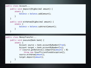 public class Account...
	   public void deposit(BigDecimal amount) {
	   	   atomic {
	   	   	    balance = balance.add(amount);
	   	   }
	   }
	   public void withdraw(BigDecimal amount) {
	   	   atomic {
	   	   	    balance = balance.subtract(amount);
	   	   }
	   }


public class MoneyTransfer...
	   public void execute(Bank bank) {
	   	   atomic {
	   	   	    Account source = bank.accountByNumber(from);
	   	   	    Account target = bank.accountByNumber(to);
	   	   	    if (source.getBalance().compareTo(amount) < 0)
	   	   	    	   throw new InsufficientFundsException();
	   	   	    source.withdraw(amount);
	   	   	    target.deposit(amount);
	   	   }
	   }
 