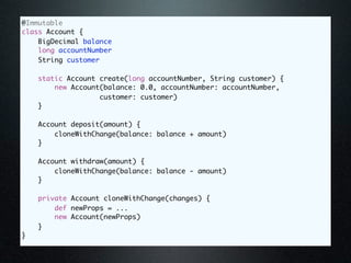 @Immutable
class Account {
    BigDecimal balance
    long accountNumber
    String customer

    static Account create(long accountNumber, String customer) {
        new Account(balance: 0.0, accountNumber: accountNumber,
                   customer: customer)
    }

    Account deposit(amount) {
        cloneWithChange(balance: balance + amount)
    }

    Account withdraw(amount) {
        cloneWithChange(balance: balance - amount)
    }

    private Account cloneWithChange(changes) {
        def newProps = ...
        new Account(newProps)
    }
}
 