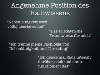 Angenehme Position des
      Halbwissens
"Nebenläuﬁgkeit wird
völlig überbewertet"
                       "Das erledigen die
                       Frameworks für mich"

 "Ich trenne meine Fachlogik von
 Nebenläuﬁgkeit und Threading"

               "Ich denke mal ganz intensiv
               darüber nach und dann
               funktioniert das"
 