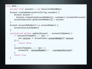 class Bank...
    private final accounts = new ConcurrentHashMap()
   Account createNewAccountFor(String customer) {
       Account account =
         Account.create(nextAccountNumber(), customer).incrementVersion();
       accounts[account.getAccountNumber()] = account
   }
   Account accountByNumber(long accountNumber) {
       accounts[accountNumber]
   }
   synchronized boolean update(Account... accountsToUpdate) {
       if (accountsToUpdate.any {acc ->
           acc.version != accounts[acc.accountNumber]?.version
       }) {
            return false
       }
       accountsToUpdate.each {acc ->
           accounts[it.accountNumber] = it.incrementVersion()
       }
       return true
   }
 