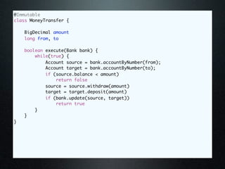 @Immutable
class MoneyTransfer {

    BigDecimal amount
    long from, to

    boolean execute(Bank bank) {
        while(true) {
            Account source = bank.accountByNumber(from);
            Account target = bank.accountByNumber(to);
            if (source.balance < amount)
                return false
            source = source.withdraw(amount)
            target = target.deposit(amount)
            if (bank.update(source, target))
                return true
        }
    }
}
 