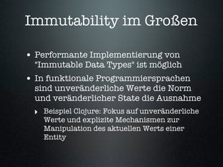 Immutability im Großen

• Performante Implementierung von
  "Immutable Data Types" ist möglich
• In funktionale Programmiersprachen
  sind unveränderliche Werte die Norm
  und veränderlicher State die Ausnahme
 ‣ Beispiel Clojure: Fokus auf unveränderliche
    Werte und explizite Mechanismen zur
    Manipulation des aktuellen Werts einer
    Entity
 