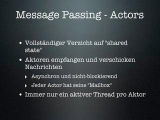 Message Passing - Actors

• Vollständiger Verzicht auf "shared
  state"
• Aktoren empfangen und verschicken
  Nachrichten
  ‣ Asynchron und nicht-blockierend
  ‣ Jeder Actor hat seine "Mailbox"
• Immer nur ein aktiver Thread pro Aktor
 