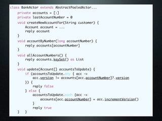 class BankActor extends AbstractPooledActor...
    private accounts = [:]
    private lastAccountNumber = 0
   void createNewAccountFor(String customer) {
       Account account = ...
       reply account
   }
   void accountByNumber(long accountNumber) {
       reply accounts[accountNumber]
   }
   void allAccountNumbers() {
       reply accounts.keySet() as List
   }
   void update(Account[] accountsToUpdate) {
       if (accountsToUpdate.any { acc ->
           acc.version != accounts[acc.accountNumber]?.version
       }) {
           reply false
       } else {
           accountsToUpdate.each {acc ->
               accounts[acc.accountNumber] = acc.incrementVersion()
           }
           reply true
   }   }
 