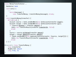class MoneyTransferActor...
 BankActor bank
 void act() {
   ...
     switch(message) {
         case TransferMoney: transferMoney(message); break;
 }
 void transferMoney(transfer) {
   while(true) {
     Account source = bank.sendAndWait(new GetAccount(transfer.from));
     Account target = bank.sendAndWait(new GetAccount(transfer.to));
     if (source.balance < transfer.amount) {
       reply new TransferResult(transfer.transferId, false)
       break
     }
     source = source.withdraw(transfer.amount)
     target = target.deposit(transfer.amount)
     if (bank.sendAndWait(new UpdateAccounts(accounts: [source, target]))) {
       reply new TransferResult(transfer.transferId, true)
       break
 } } }

@Immutable class TransferMoney {
    long transferId
    BigDecimal amount
    long from, to
}
 