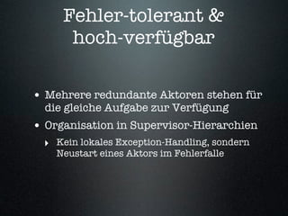 Fehler-tolerant &
      hoch-verfügbar

• Mehrere redundante Aktoren stehen für
  die gleiche Aufgabe zur Verfügung
• Organisation in Supervisor-Hierarchien
  ‣ Kein lokales Exception-Handling, sondern
    Neustart eines Aktors im Fehlerfalle
 