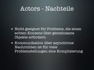 Actors - Nachteile


• Nicht geeignet für Probleme, die einen
  echten Konsens über gemeinsame
  Objekte erfordern
• Kommunikation über asynchrone
  Nachrichten ist für viele
  Problemstellungen eine Komplizierung
 